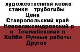 художественная ковка станки , трубогибы › Цена ­ 7 - Ставропольский край, Новоалександровский р-н, Темижбекский п. Хобби. Ручные работы » Другое   